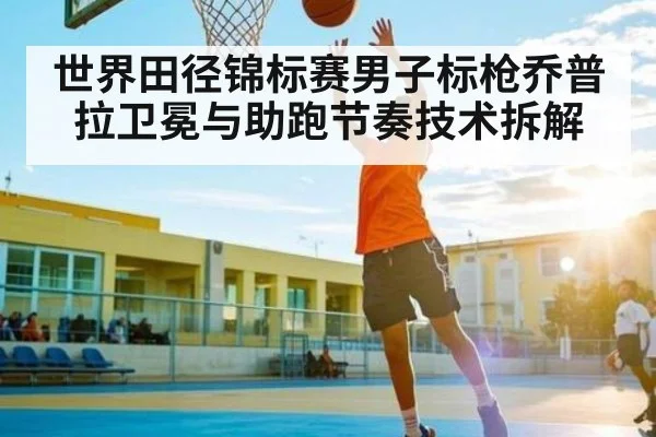 世界田径锦标赛男子标枪乔普拉卫冕与助跑节奏技术拆解